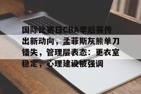 中国站点-国际比赛日CBA季后赛传出新动向，孟菲斯灰熊单刀错失，管理层表态：更衣室稳定，心理建设被强调的简单介绍